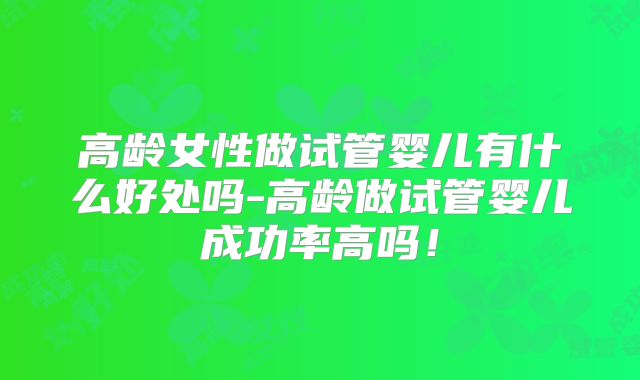 高龄女性做试管婴儿有什么好处吗-高龄做试管婴儿成功率高吗！