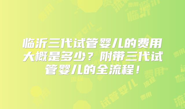 临沂三代试管婴儿的费用大概是多少？附带三代试管婴儿的全流程！