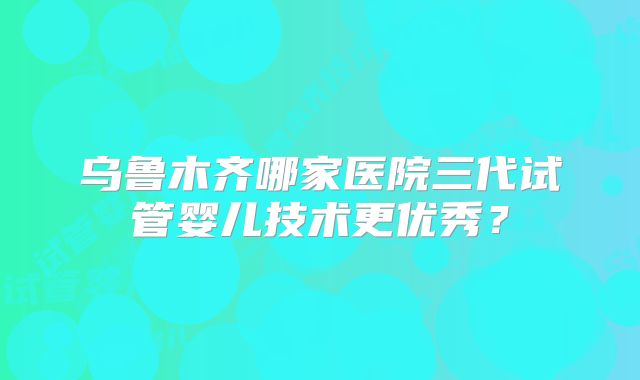 乌鲁木齐哪家医院三代试管婴儿技术更优秀？