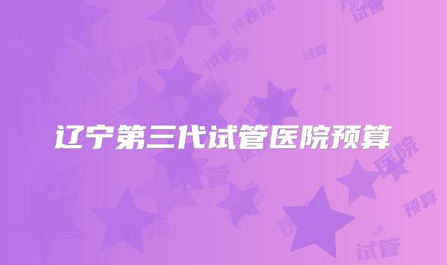 辽宁第三代试管医院预算