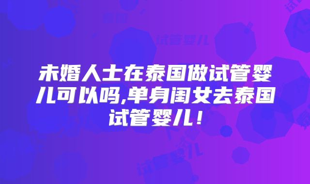 未婚人士在泰国做试管婴儿可以吗,单身闺女去泰国试管婴儿！