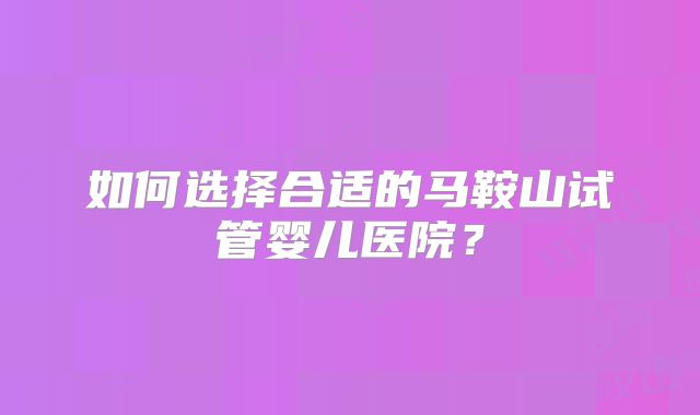 如何选择合适的马鞍山试管婴儿医院？