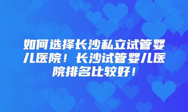 如何选择长沙私立试管婴儿医院！长沙试管婴儿医院排名比较好！