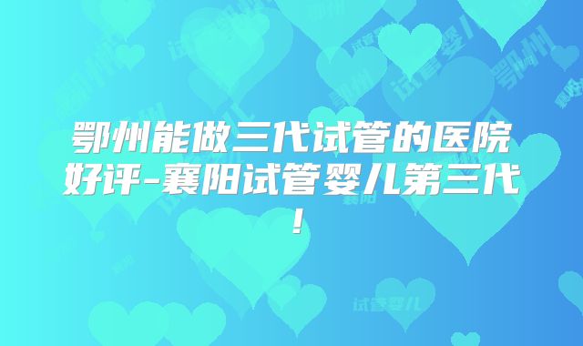 鄂州能做三代试管的医院好评-襄阳试管婴儿第三代！