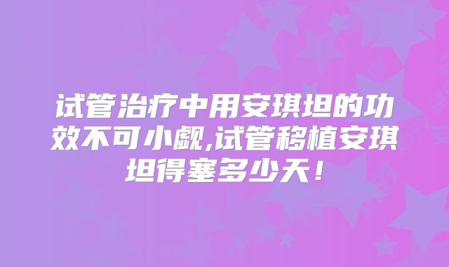 试管治疗中用安琪坦的功效不可小觑,试管移植安琪坦得塞多少天！