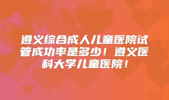 遵义综合成人儿童医院试管成功率是多少！遵义医科大学儿童医院！