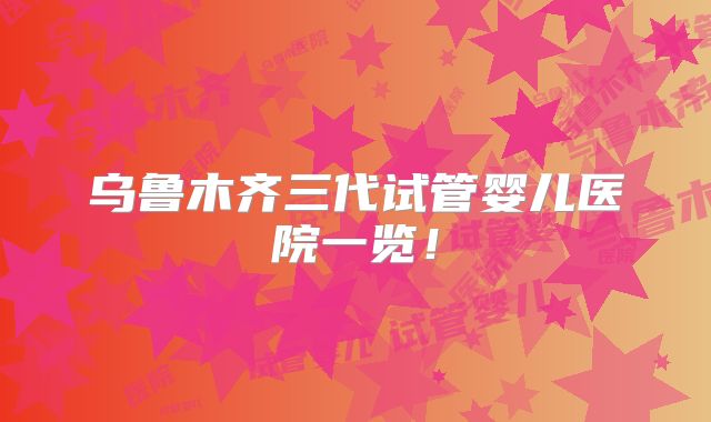 乌鲁木齐三代试管婴儿医院一览！