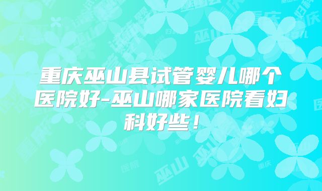 重庆巫山县试管婴儿哪个医院好-巫山哪家医院看妇科好些！