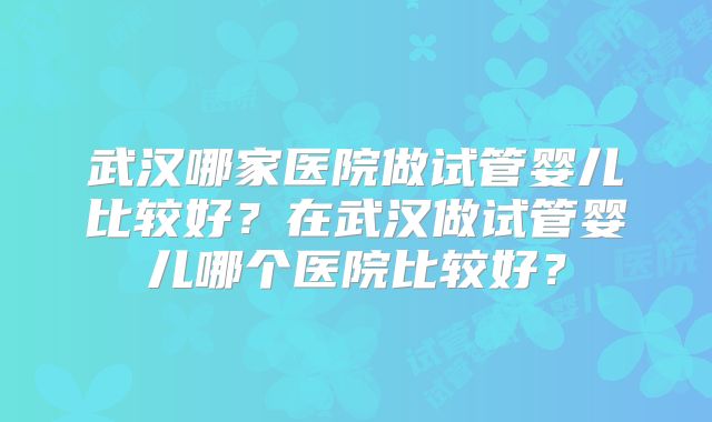 武汉哪家医院做试管婴儿比较好？在武汉做试管婴儿哪个医院比较好？
