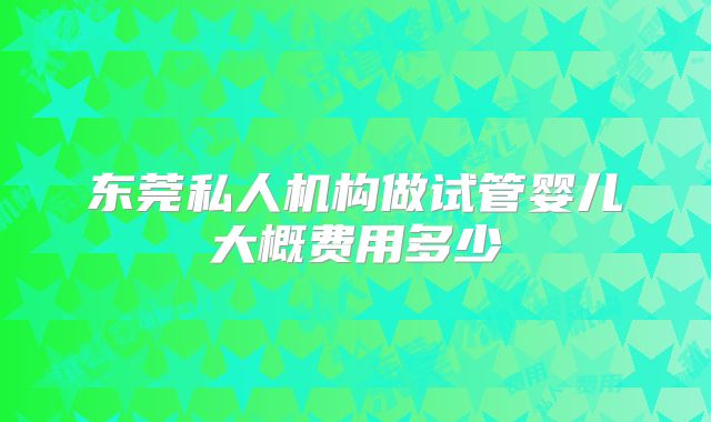 东莞私人机构做试管婴儿大概费用多少