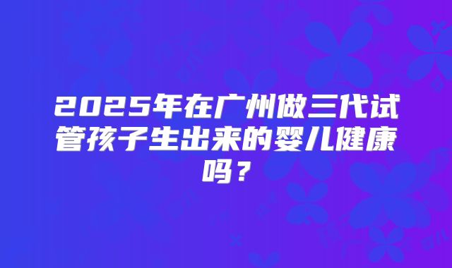 2025年在广州做三代试管孩子生出来的婴儿健康吗?