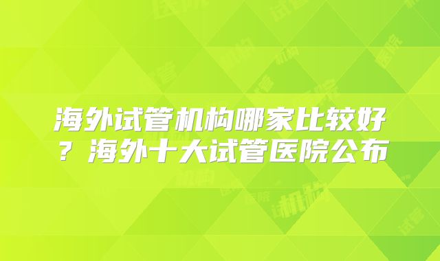 海外试管机构哪家比较好?海外十大试管医院公布