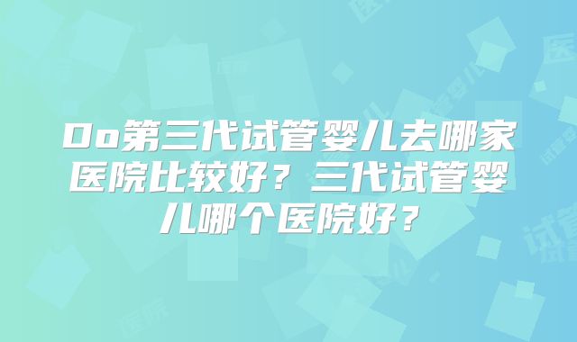 Do第三代试管婴儿去哪家医院比较好？三代试管婴儿哪个医院好？