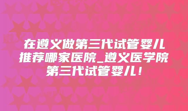 在遵义做第三代试管婴儿推荐哪家医院_遵义医学院第三代试管婴儿！
