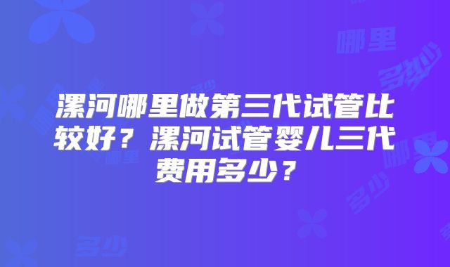 漯河哪里做第三代试管比较好？漯河试管婴儿三代费用多少？