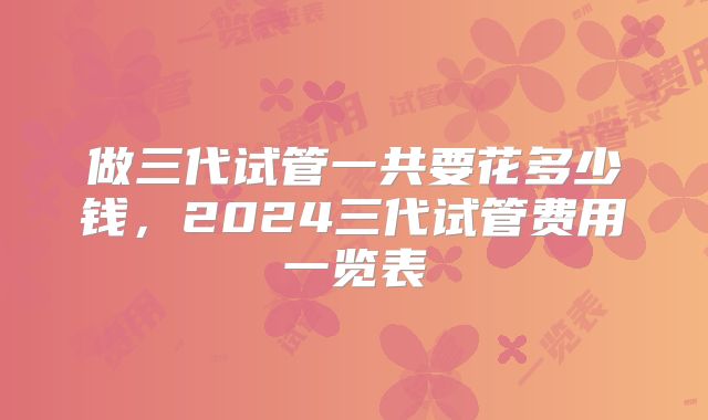 做三代试管一共要花多少钱，2024三代试管费用一览表