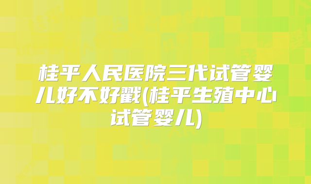 桂平人民医院三代试管婴儿好不好戳(桂平生殖中心试管婴儿)