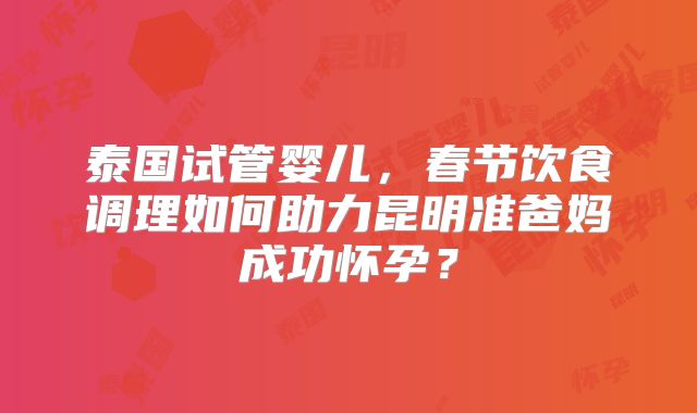 泰国试管婴儿，春节饮食调理如何助力昆明准爸妈成功怀孕？