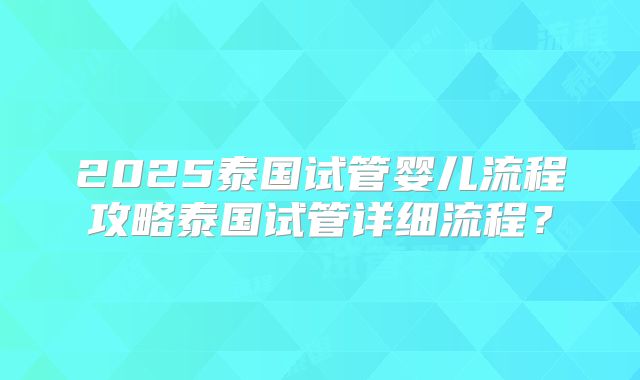 2025泰国试管婴儿流程攻略泰国试管详细流程？