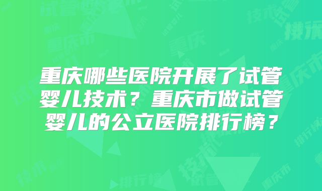 重庆哪些医院开展了试管婴儿技术?重庆市做试管婴儿的公立医院排行榜?