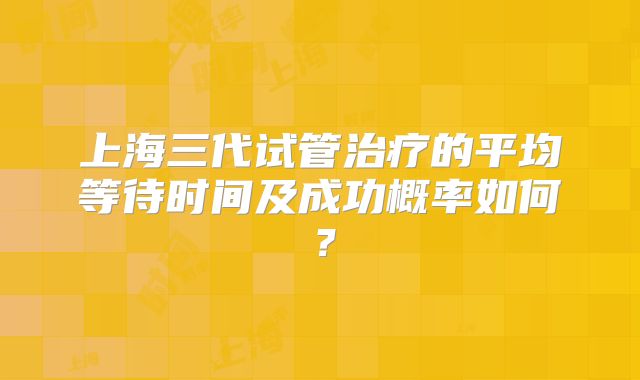 上海三代试管治疗的平均等待时间及成功概率如何？