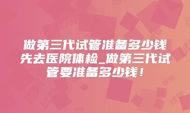 做第三代试管准备多少钱先去医院体检_做第三代试管要准备多少钱！