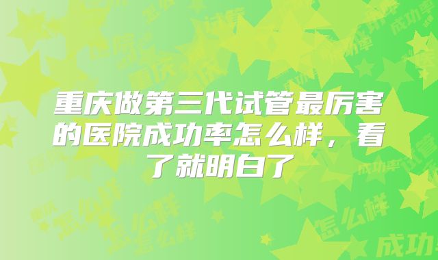 重庆做第三代试管最厉害的医院成功率怎么样，看了就明白了