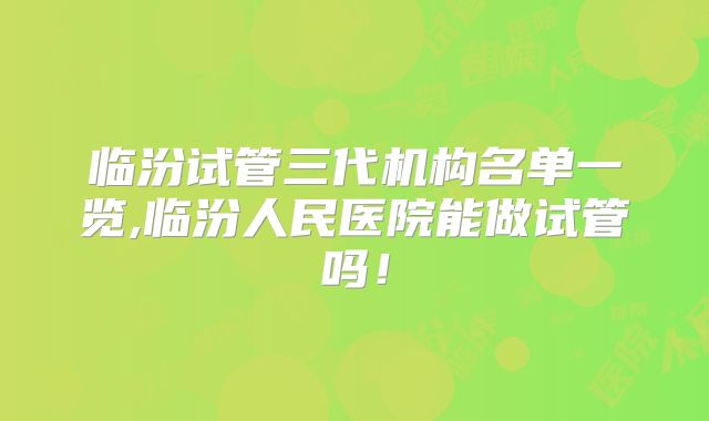 临汾试管三代机构名单一览,临汾人民医院能做试管吗！