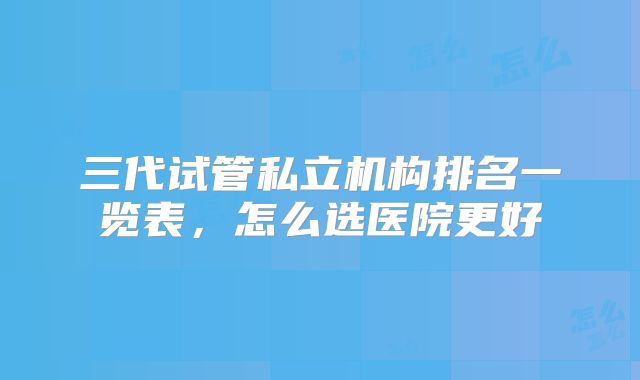 三代试管私立机构排名一览表，怎么选医院更好