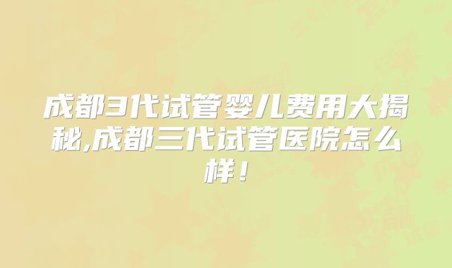 成都3代试管婴儿费用大揭秘,成都三代试管医院怎么样！
