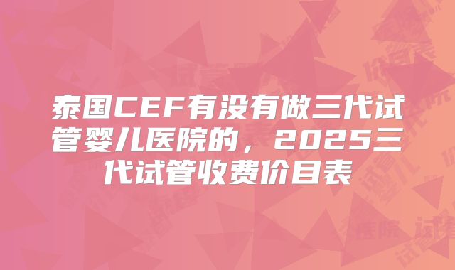 泰国CEF有没有做三代试管婴儿医院的,2025三代试管收费价目表