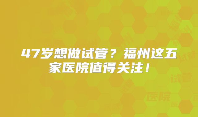 47岁想做试管？福州这五家医院值得关注！