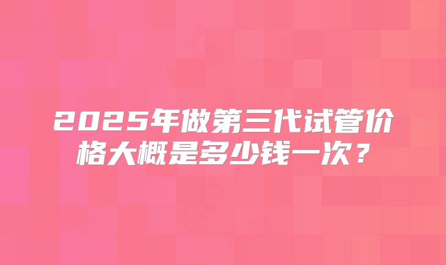 2025年做第三代试管价格大概是多少钱一次？