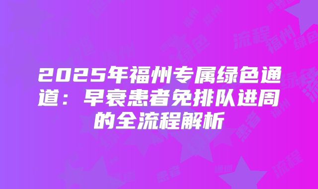 2025年福州专属绿色通道:早衰患者免排队进周的全流程解析