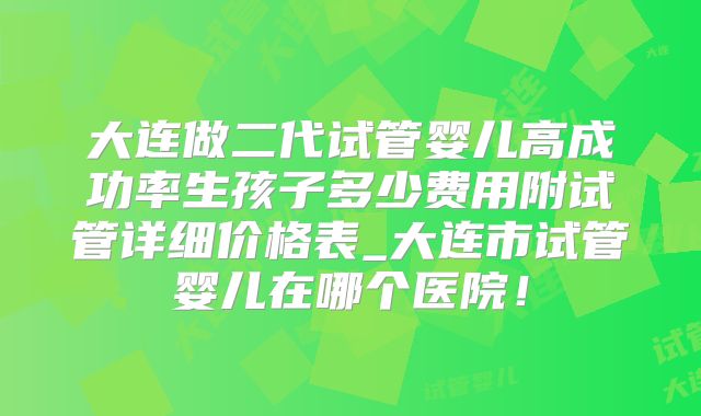大连做二代试管婴儿高成功率生孩子多少费用附试管详细价格表_大连市试管婴儿在哪个医院！