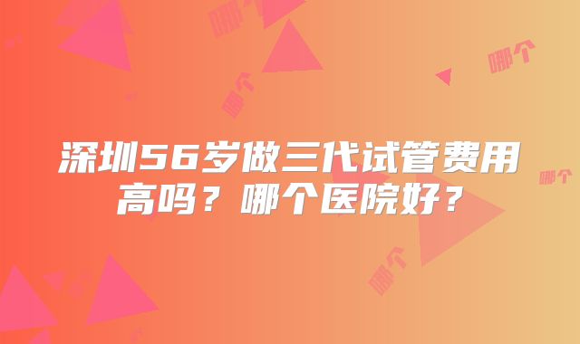 深圳56岁做三代试管费用高吗？哪个医院好？