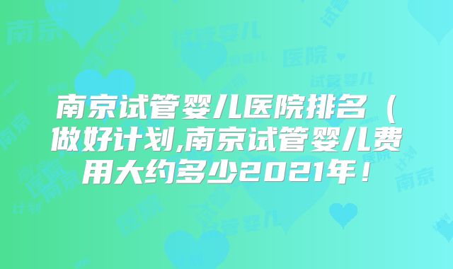 南京试管婴儿医院排名（做好计划,南京试管婴儿费用大约多少2021年！