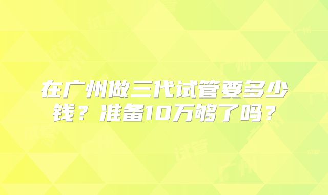 在广州做三代试管要多少钱?准备10万够了吗?