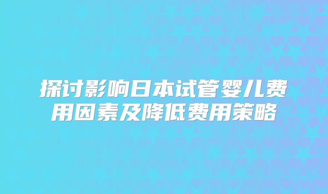 探讨影响日本试管婴儿费用因素及降低费用策略