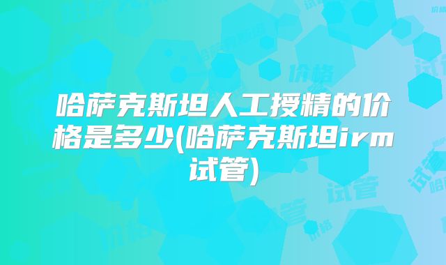 哈萨克斯坦人工授精的价格是多少(哈萨克斯坦irm试管)
