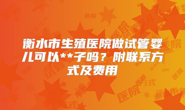 衡水市生殖医院做试管婴儿可以**子吗?附联系方式及费用