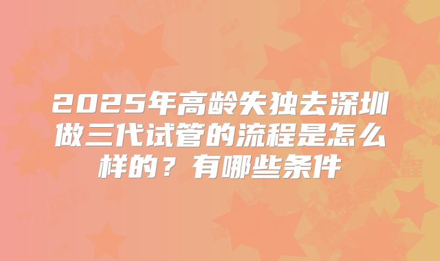 2025年高龄失独去深圳做三代试管的流程是怎么样的?有哪些条件