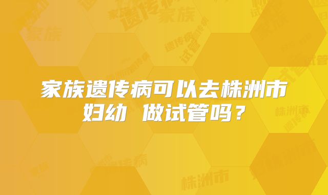 家族遗传病可以去株洲市妇幼 做试管吗？