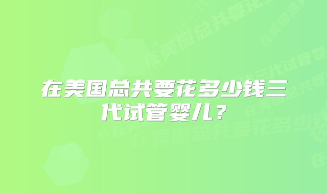 在美国总共要花多少钱三代试管婴儿?