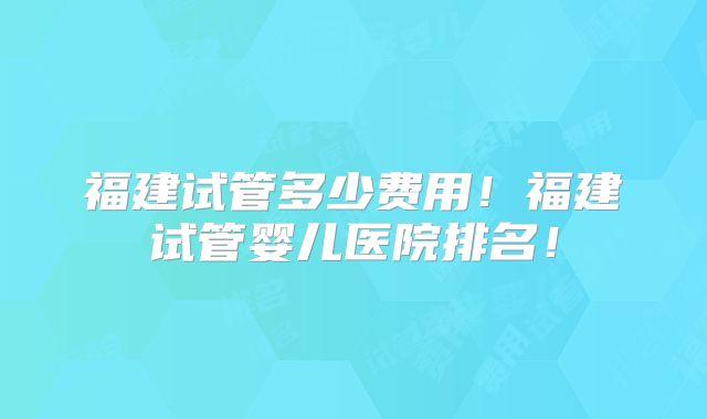 福建试管多少费用！福建试管婴儿医院排名！