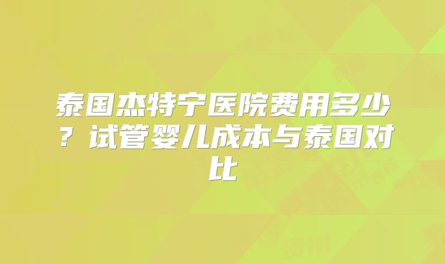 泰国杰特宁医院费用多少？试管婴儿成本与泰国对比