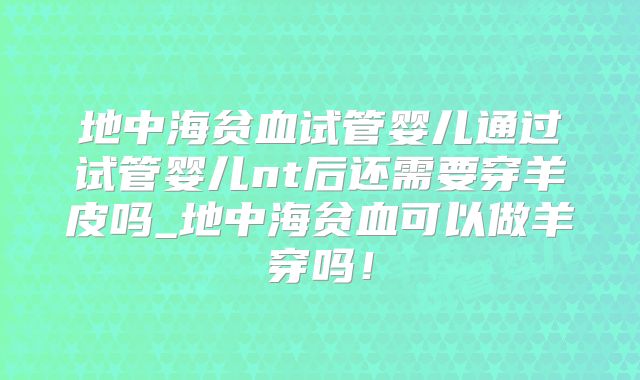 地中海贫血试管婴儿通过试管婴儿nt后还需要穿羊皮吗_地中海贫血可以做羊穿吗!
