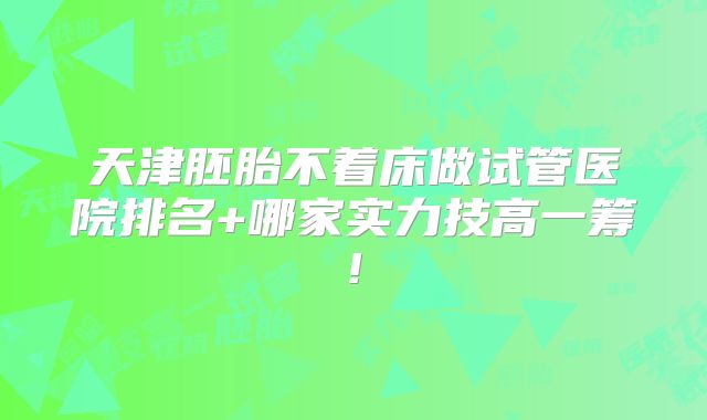 天津胚胎不着床做试管医院排名+哪家实力技高一筹!