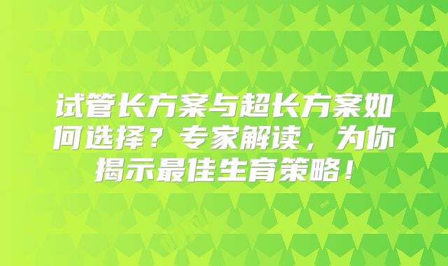 试管长方案与超长方案如何选择?专家解读,为你揭示最佳生育策略!