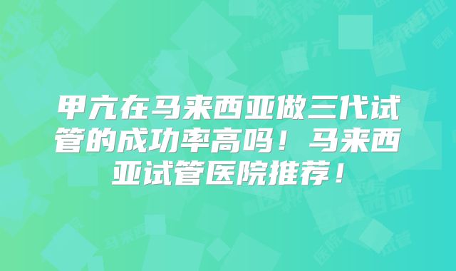 甲亢在马来西亚做三代试管的成功率高吗！马来西亚试管医院推荐！